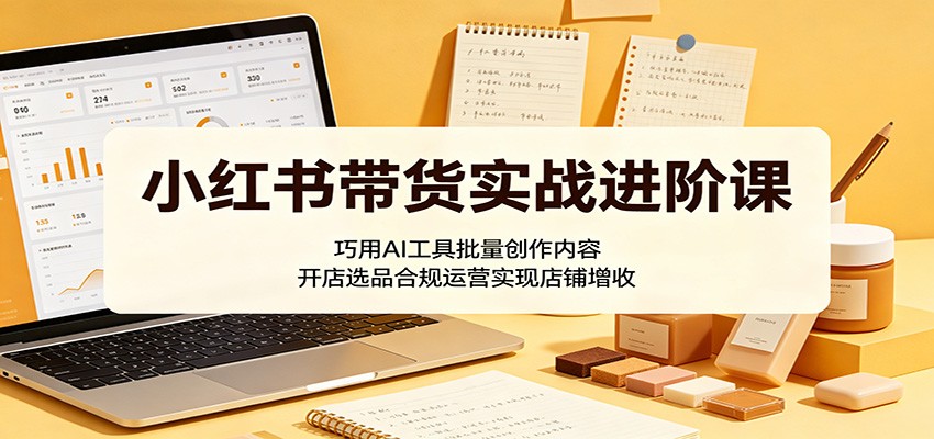 小红书带货实战进阶课：巧用AI工具批量创作内容，开店选品合规运营实现店铺增收-聊项目