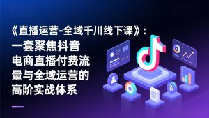 《直播运营-全域千川线下课》：一套聚焦抖音电商直播付费流量与全域运营的高阶实战体系-聊项目