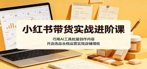 小红书带货实战进阶课：巧用AI工具批量创作内容，开店选品合规运营实现店铺增收-聊项目
